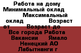 Работа на дому › Минимальный оклад ­ 15 000 › Максимальный оклад ­ 45 000 › Возраст от ­ 18 › Возраст до ­ 50 - Все города Работа » Вакансии   . Ямало-Ненецкий АО,Лабытнанги г.